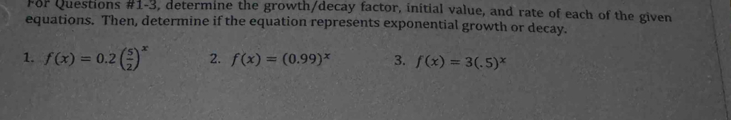 For Questions #1-3, determine the growth/decay factor, initial value, and rate of each of the given
equations. Then, determine if the equation represents exponential growth or decay.
1. f(x)=0.2( 5/2 )^x 2. f(x)=(0.99)^x 3. f(x)=3(.5)^x