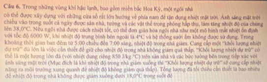 Trong những vùng khí hậu lạnh, bao gồm miền bắc Hoa Kỳ, một ngôi nhà
có thể được xây dựng với những cửa sồ rất lớn hướng về phía nam để tận dụng nhiệt mặt trời. Ảnh sáng mặt trời
chiều vào trong suốt cả ngày được sản nhà, tường và các vật thể trong phòng hấp thụ, làm tăng nhiệt độ của chúng
lên 38.0°C. Nếu ngôi nhà được cách nhiệt tốt, có thể đơn giản hóa ngôi nhà như một mô hình mắt nhiệt ổn định
với tốc độ 6000 W, khi nhiệt độ trung bình bên ngoài là 4°C và hệ thống sưởi ấm không được sử đụng. Trong
khoàng thời gian ban đēm từ 5:00 chiều đēn 7:00 sáng, nhiệt độ trong nhà giám. Cung cấp một ''khỏi lượng nhiệt
dự trữ'' đù lớn là việc cần thiết đề giữ cho nhiệt độ trong nhà không giám quá thấp. ''Khổi lượng nhiệt dự trữ'' có
thể là một lượng lớn đá (với nhiệt dung riêng 850Mkg°C) trên sản nhà và các bức tưởng bên trong tiếp xúc với
ánh sáng mặt trời (Mục địch là khi nhiệt độ trong nhà giám xuống thì ''Khổi lượng nhiệt dự trữ'' sẽ cung cấp nhiệt
năng ra môi trường xung quanh để nhiệt độ không giám quá thấp). Tổng lượng đá tối thiêu cần thiết là bao nhiêu
đề nhiệt độ trong nhà không được giám xuống dưới 18,0°C trong suốt đē