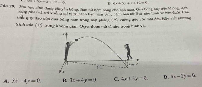 6x+5y-z+12=0.
D. 6x+5y+z+12=0. 
Câu 29: Hai học sinh đang chuyền bóng. Bạn nữ ném bóng cho bạn nam. Quả bóng bay trên không, lệch
sang phải và rơi xuồng tại vị trí cách ban nam 3m, cách bạn nữ 5m như hình vẽ bên dưới. Cho
biết quỹ đạo của quả bóng nằm trong mặt phẳng (P) vuông góc với mặt đất. Hãy viết phương
trình của (P) trong không gian Oxyz được mô tả như trong hình vẽ.
z
o
5 m 3 m y
x
A. 3x-4y=0. B. 3x+4y=0. C. 4x+3y=0. D. 4x-3y=0.