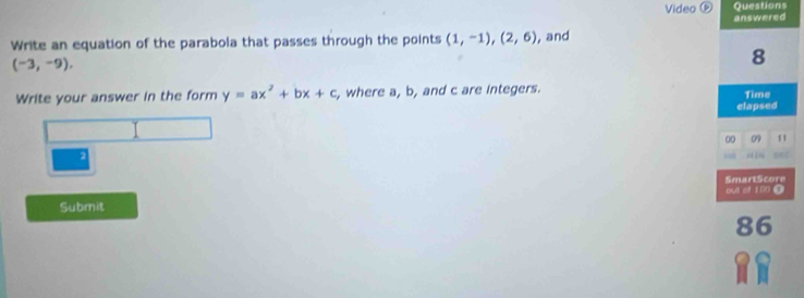 Video D Questions 
Write an equation of the parabola that passes through the points (1,-1), (2,6) , and answered
(-3,-9), 
8 
Write your answer in the form y=ax^2+bx+c , where a, b, and c are integers. 
Time 
elapsed 
00 09 11 
2 
SmartScore out of 100 0 
Submit 
86