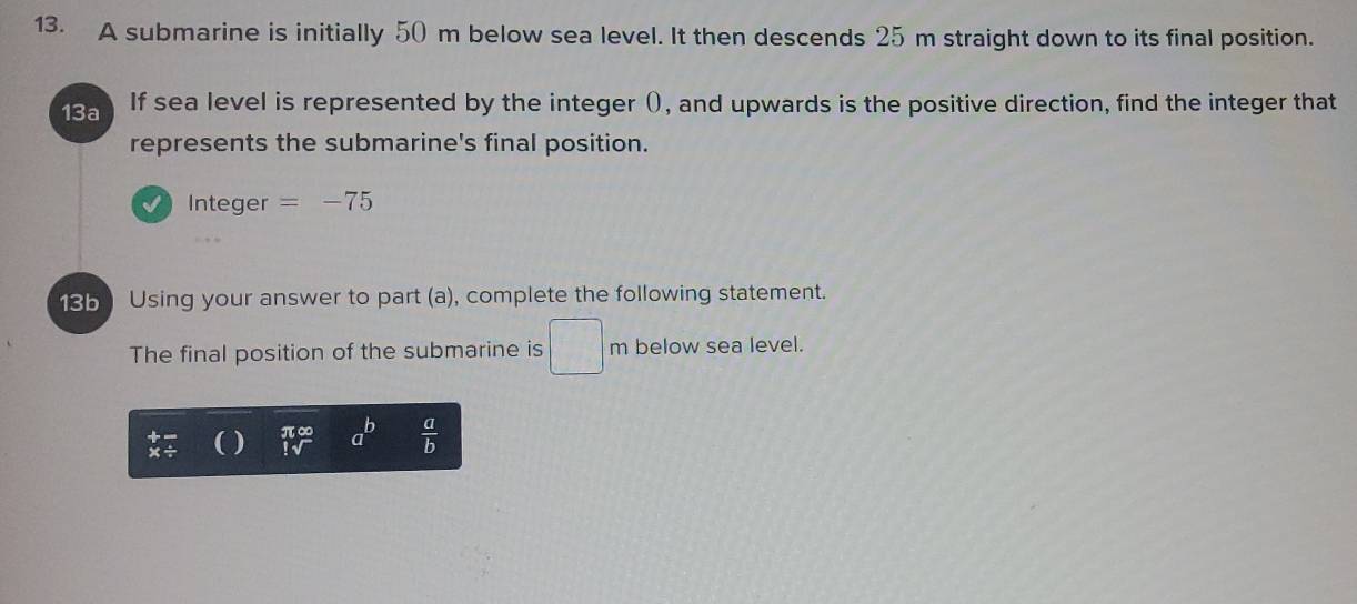 A submarine is initially 50 m below sea level. It then descends 25 m straight down to its final position. 
13a If sea level is represented by the integer (), and upwards is the positive direction, find the integer that 
represents the submarine's final position. 
Integer =-75
185 Using your answer to part (a), complete the following statement. 
The final position of the submarine is □ m below sea level.
1sqrt() a^b  a/b 