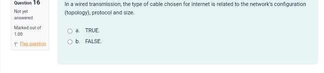 In a wired transmission, the type of cable chosen for internet is related to the network's configuration
Not yet
answered (topology), protocol and size.
Marked out of a. TRUE.
1.00
Flag question b. FALSE.