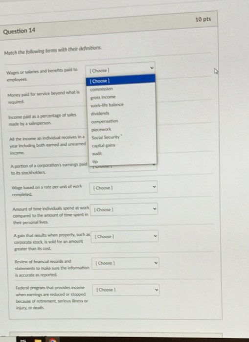 Match the following terms with their defnitions.
Wages or salaries and benefts paid to [ Choose ]
employees.
[ Choose ]
Money paid for service beyond what is commission
required. gross income
work-life balance
Income paid as a percentage of sales dividencs
made by a salesperson. compensation
piecework
All the income an individual receives in a Social Security "
year including both earned and unearned capital gains
income. audit
A portion of a corporation's earnings paid tip
to its stockholders.
Wage based on a rate per unit of work [ Choose ]
complieted.
Amount of time individuals spend at work [ Choose ]
compared to the amount of time spent in
their personal lives.
A gain that results when property, such as [ Choose ]
corporate stock, is sold for an amount
greater than its cost.
Review of financial records and [ Choose ]
statements to make sure the information
is accurate as reported.
Federal program that provides income [ Choose ]
when earnings are reduced or stopped
because of retirement, serious illness or
Injary, or death.