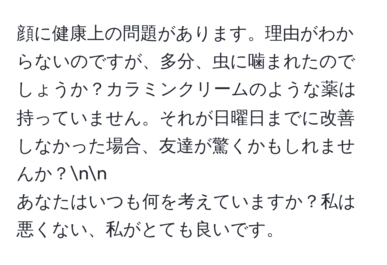 顔に健康上の問題があります。理由がわからないのですが、多分、虫に噛まれたのでしょうか？カラミンクリームのような薬は持っていません。それが日曜日までに改善しなかった場合、友達が驚くかもしれませんか？nn
あなたはいつも何を考えていますか？私は悪くない、私がとても良いです。