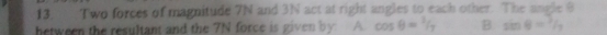 Two forces of magnitude 7N and 3N act at right angles to each other. The angle 9
hetween the resultant and the 7N force is given by: A. cos θ =1/7 B sin θ = 2/3 