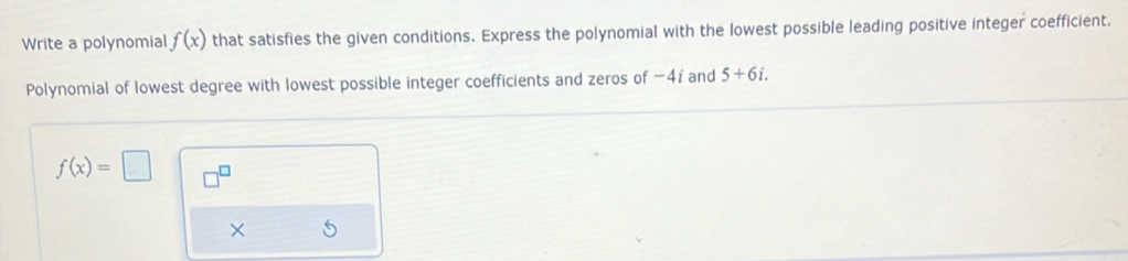 Write a polynomial f(x) that satisfies the given conditions. Express the polynomial with the lowest possible leading positive integer coefficient. 
Polynomial of lowest degree with lowest possible integer coefficients and zeros of −47 and 5+6i.
f(x)=□ □^(□) 
×