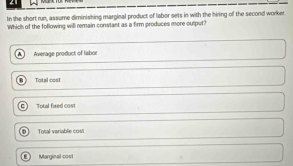 for Review
In the short run, assume diminishing marginal product of labor sets in with the hiring of the second worker.
Which of the following will remain constant as a firm produces more output?
A Average product of labor
B Total cost
C) Total fixed cost
D Total variable cost
E Marginal cost