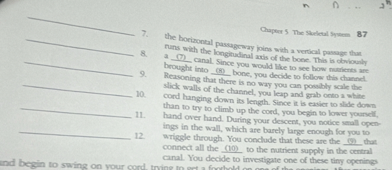 Chapter 5 The Skeletal System 87 
_7. the horizontal passageway joins with a vertical passage that 
runs with the longitudinal axis of the bone. This is obviously 
_8. a __(7)__ canal. Since you would like to see how nutrients are 
_ 
brought into __(8)__ bone, you decide to follow this channel. 
9. Reasoning that there is no way you can possibly scale the 
slick walls of the channel, you leap and grab onto a white 
10. cord hanging down its length. Since it is easier to slide down 
_than to try to climb up the cord, you begin to lower yourself, 
11. hand over hand. During your descent, you notice small open- 
_ings in the wall, which are barely large enough for you to 
12 wriggle through. You conclude that these are the _9__ that 
connect all the _(10)_ to the nutrient supply in the central 
canal. You decide to investigate one of these tiny openings 
and begin to swing on your cord, trying to get a foothold o