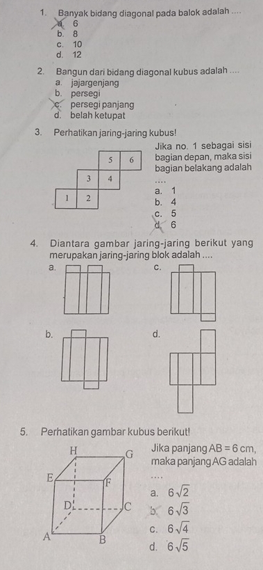 Banyak bidang diagonal pada balok adalah ....
6
b 8
c. 10
d. 12
2. Bangun dari bidang diagonal kubus adalah ....
a. jajargenjang
b. persegi
c. persegi panjang
d. belah ketupat
3. Perhatikan jaring-jaring kubus!
Jika no. 1 sebagai sisi
5 6 bagian depan, maka sisi
bagian belakang adalah
3 4
a. 1
1 2 b. 4
c. 5
d 6
4. Diantara gambar jaring-jaring berikut yang
merupakan jaring-jaring blok adalah ....
b.
d.
5. Perhatikan gambar kubus berikut!
Jika panjang AB=6cm, 
maka panjang AG adalah
…
a. 6sqrt(2)
b. 6sqrt(3)
C. 6sqrt(4)
d. 6sqrt(5)