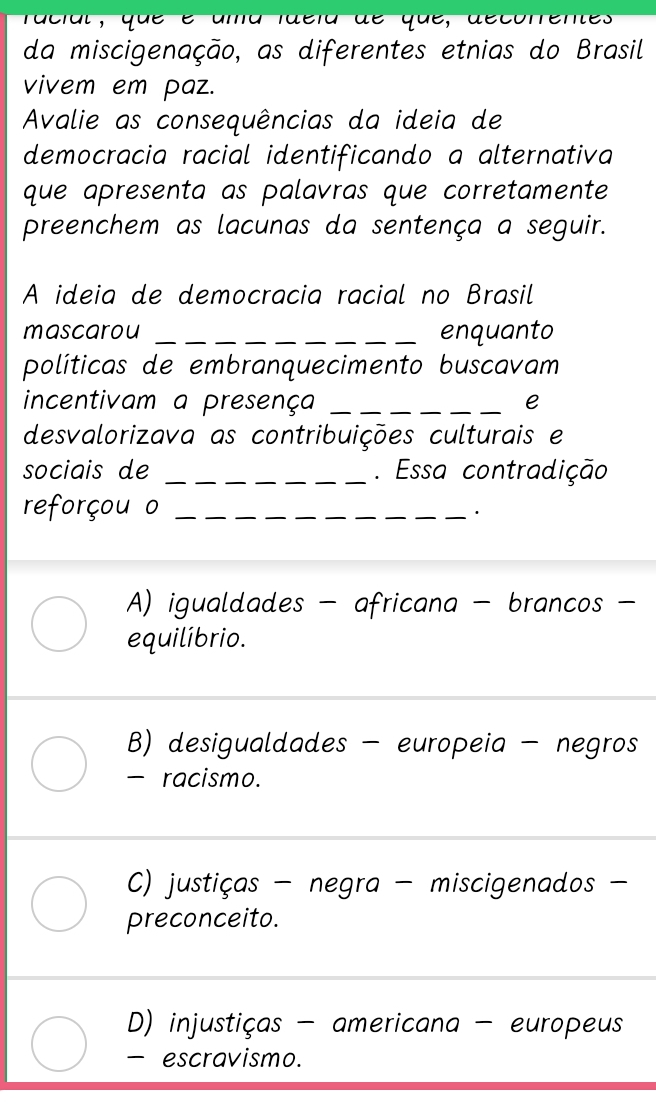 racial, que é ama faéia de que, decorrentes
da miscigenação, as diferentes etnias do Brasil
vivem em paz.
Avalie as consequências da ideia de
democracia racial identificando a alternativa
que apresenta as palavras que corretamente
preenchem as lacunas da sentença a seguir.
A ideia de democracia racial no Brasil
mascarou _enquanto
políticas de embranquecimento buscavam
incentivam a presença_
e
desvalorizava as contribuições culturais e
sociais de _. Essa contradição
reforçou o _'
A) igualdades - africana - brancos -
equilíbrio.
B) desigualdades - europeia - negros
- racismo.
C) justiças - negra - miscigenados -
preconceito.
D) injustiças - americana - europeus
- escravismo.