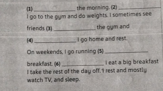 (1)_ the morning. (2)_ 
I go to the gym and do weights. I sometimes see 
friends (3) _the gym and 
(4) _I go home and rest. 
On weekends, I go running (5)_ 
breakfast. (6) _I eat a big breakfast 
I take the rest of the day off. I rest and mostly 
watch TV, and sleep.