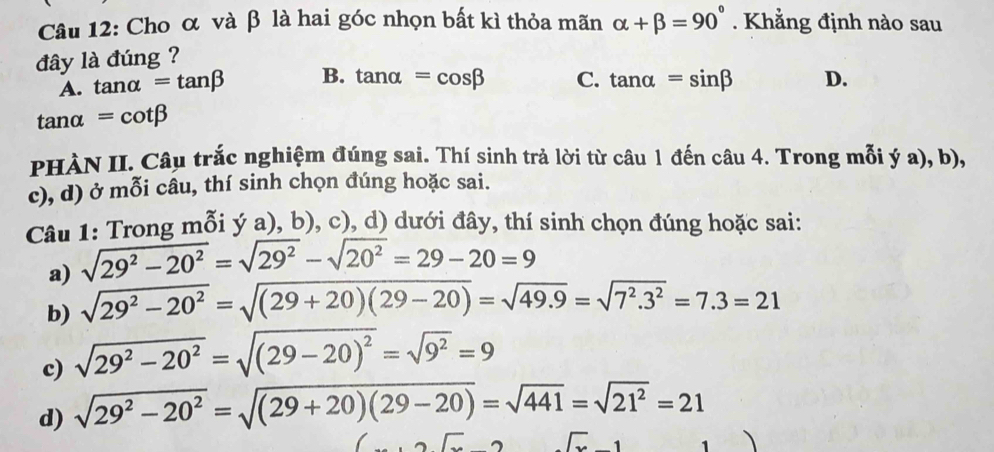 Cho α và β là hai góc nhọn bất kì thỏa mãn alpha +beta =90°. Khẳng định nào sau
đây là đúng ?
A. tan alpha =tan beta B. tan alpha =cos beta C. tan alpha =sin beta D.
tan alpha =cot beta
PHÀN II. Câu trắc nghiệm đúng sai. Thí sinh trả lời từ câu 1 đến câu 4. Trong mỗi ý a), b),
c), d) ở mỗi câu, thí sinh chọn đúng hoặc sai.
Câu 1: Trong mỗi ý a), b), c), d) dưới đây, thí sinh chọn đúng hoặc sai:
a) sqrt(29^2-20^2)=sqrt(29^2)-sqrt(20^2)=29-20=9
b) sqrt(29^2-20^2)=sqrt((29+20)(29-20))=sqrt(49.9)=sqrt(7^2.3^2)=7.3=21
c) sqrt(29^2-20^2)=sqrt((29-20)^2)=sqrt(9^2)=9
d) sqrt(29^2-20^2)=sqrt((29+20)(29-20))=sqrt(441)=sqrt(21^2)=21...2lx surd x-1