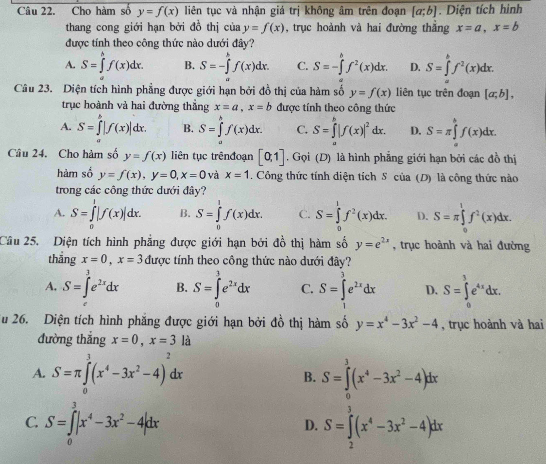 Cho hàm số y=f(x) liên tục và nhận giá trị không âm trên đoạn [a;b]. Diện tích hình
thang cong giới hạn bởi đồ thị của y=f(x) , trục hoành và hai đường thắng x=a,x=b
được tính theo công thức nào dưới đây?
A. S=∈tlimits _a^(bf(x)dx. B. S=-∈tlimits _a^bf(x)dx. C. S=-∈tlimits _a^bf^2)(x)dx. D. S=∈tlimits _a^(bf^2)(x)dx.
Câu 23. Diện tích hình phẳng được giới hạn bởi đồ thị của hàm số y=f(x) liên tục trên đoạn [a;b],
trục hoành và hai đường thắng x=a,x=b được tính theo công thức
A. S=∈tlimits _a^(b|f(x)|dx. B. S=∈tlimits _a^bf(x)dx. C. S=∈tlimits _a^b|f(x)|^2)dx. D. S=π ∈tlimits _a^(bf(x)dx.
Câu 24. Cho hàm số y=f(x) liên tục trênđoạn [0;1]. Gọi (D) là hình phẳng giới hạn bởi các đồ thị
hàm số y=f(x),y=0,x=0 và x=1. Công thức tính diện tích S của (D) là công thức nào
trong các công thức dưới đây?
A. S=∈tlimits _0^1|f(x)|dx. B. S=∈tlimits _0^1f(x)dx. C. S=∈tlimits _0^1f^2)(x)dx. D. S=π ∈tlimits _0^(1f^2)(x)dx.
Câu 25. Diện tích hình phẳng được giới hạn bởi đồ thị hàm số y=e^(2x) , trục hoành và hai đường
thắng x=0,x=3 được tính theo công thức nào dưới đây?
A. S=∈t^3e^(2x)dx S=∈tlimits _0^(3e^2x)dx C. S=∈tlimits _1^(3e^2x)dx D. S=∈tlimits _0^(3e^4x)dx.
B.
Su 26. Diện tích hình phăng được giới hạn bởi đồ thị hàm số y=x^4-3x^2-4 , trục hoành và hai
đường thắng x=0,x=3la
A. S=π ∈tlimits _0^(3(x^4)-3x^2-4)^2dx S=∈tlimits^3(x^4-3x^2-4)dx
B.
C. S=∈tlimits _0^(3|x^4)-3x^2-4|dx S=∈tlimits _2^(3(x^4)-3x^2-4)dx
D.