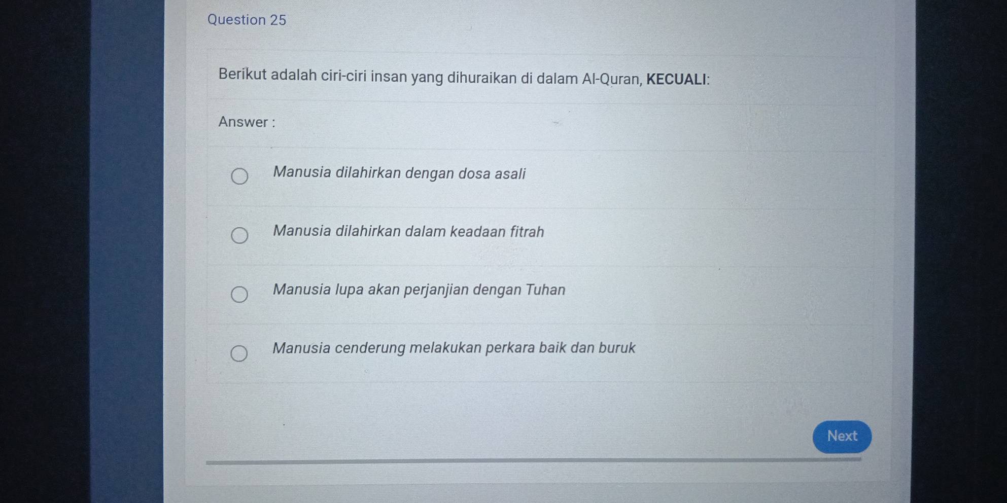 Berikut adalah ciri-ciri insan yang dihuraikan di dalam Al-Quran, KECUALI:
Answer :
Manusia dilahirkan dengan dosa asali
Manusia dilahirkan dalam keadaan fitrah
Manusia lupa akan perjanjian dengan Tuhan
Manusia cenderung melakukan perkara baik dan buruk
Next