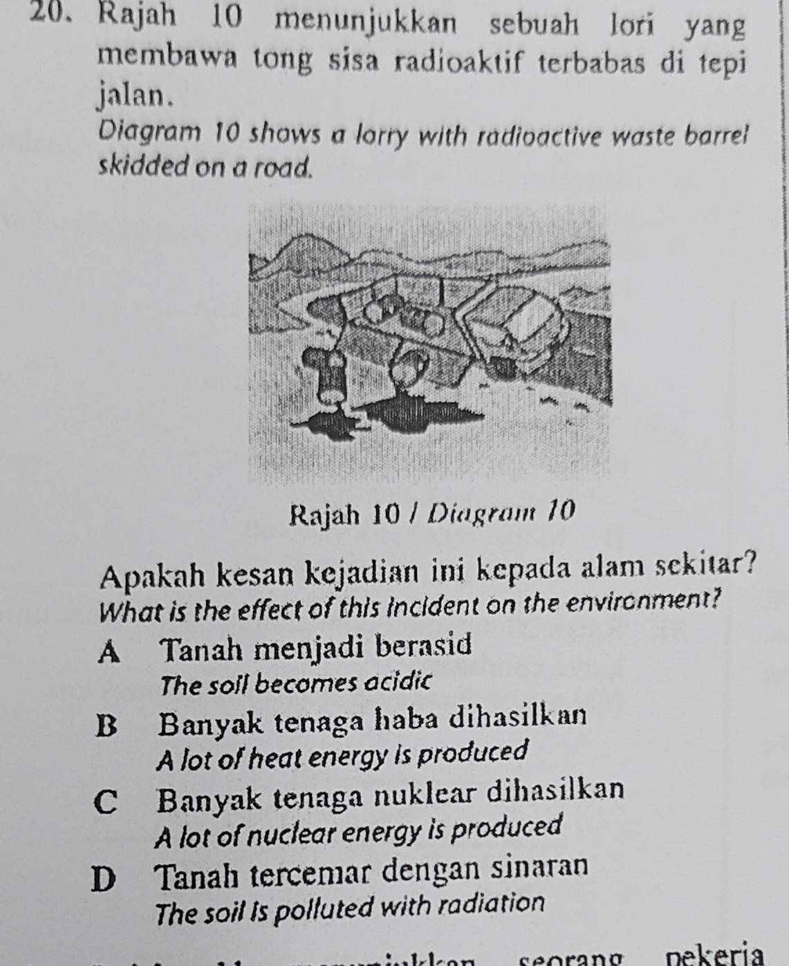 Rajah 10 menunjukkan sebuah lori yang
membawa tong sisa radioaktif terbabas di tepi
jalan.
Diagram 10 shows a lorry with radioactive waste barrel
skidded on a road.
Rajah 10 / Diagram 10
Apakah kesan kejadian ini kepada alam sekitar?
What is the effect of this incident on the environment?
A Tanah menjadi berasid
The soil becomes acidic
B Banyak tenaga haba dihasilkan
A lot of heat energy is produced
C Banyak tenaga nuklear dihasilkan
A lot of nuclear energy is produced
D Tanah tercemar dengan sinaran
The soil is polluted with radiation
seorang pekeria