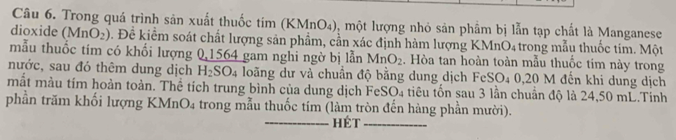 Trong quá trình sản xuất thuốc tím ( (KMnO_4) 0, một lượng nhỏ sản phầm bị lẫn tạp chất là Manganese 
dioxide (MnO_2). Đề kiểm soát chất lượng sản phẩm, cần xác định hàm lượng KMnO4 trong mẫu thuốc tim. Một 
mẫu thuốc tím có khối lượng 0, 1564 gam nghi ngờ bị lẫn MnO_2. Hòa tan hoàn toàn mẫu thuốc tim này trong 
nước, sau đó thêm dung dịch H_2SO_4 loãng dư và chuẩn độ bằng dung dịch FeSO4 0,20 M đến khi dung dịch 
mắt màu tím hoàn toàn. Thể tích trung bình của dung dịch FeSO₄ tiêu tốn sau 3 lần chuẩn độ là 24,50 mL.Tính 
phần trăm khối lượng KMnO₄ trong mẫu thuốc tím (làm tròn đến hàng phần mười). 
hét