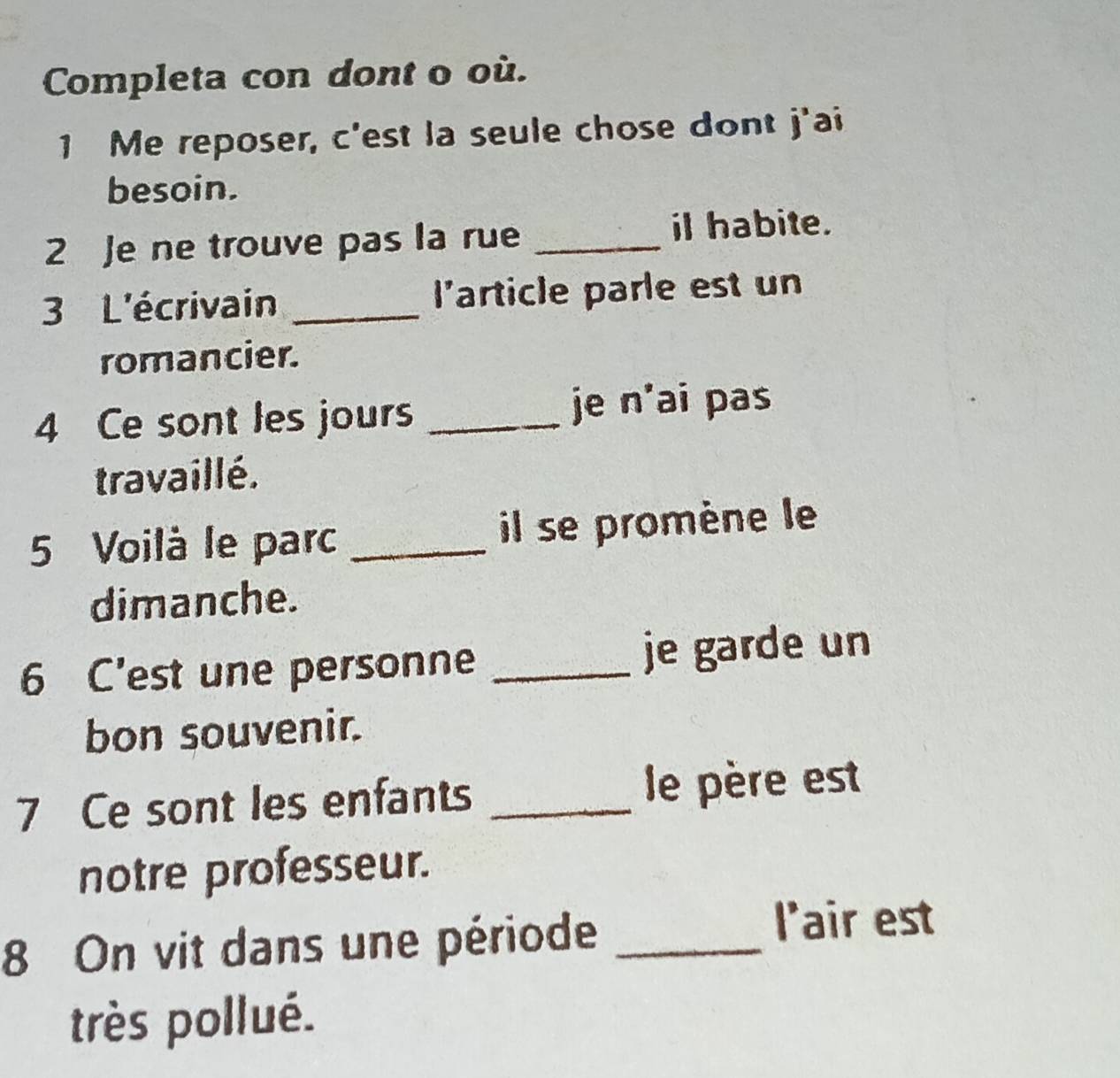 Completa con dont o où. 
1 Me reposer, c'est la seule chose dont j'ai 
besoin. 
2 Je ne trouve pas la rue _il habite. 
3 L'écrivain _l'article parle est un 
romancier. 
4 Ce sont les jours _je n'ai pas 
travaillé. 
5 Voilà le parc _il se promène le 
dimanche. 
6 C’est une personne _je garde un 
bon souvenir. 
7 Ce sont les enfants _le père est 
notre professeur. 
8 On vit dans une période_ 
l'air est 
très pollué.