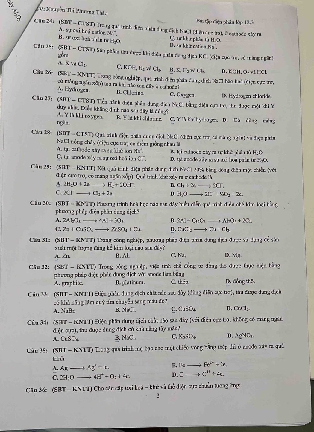 3V: Nguyễn Thị Phương Thảo
Bài tập điện phân lớp 12.3
Câu 24: (SBT - CTST) Trong quá trình điện phân dung dịch NaCl (điện cực trơ), ở cathode xảy ra
A. sự oxi hoá cation Na^+. C. sự khử phân tử H_2O.
B. sự oxi hoá phân tử H_2O.
D. sự khử cation Na^+.
Câu 25: (SBT - CTST) Sân phẩm thu được khi điện phân dung dịch KCl (điện cực trợ, có màng ngăn)
gồm
A. K và Cl_2. C. KOH,H_2 và Cl_2. B. K,H_2 và Cl_2. D. KOH,O_2 và HCl.
Câu 26: (SBT - KNTT) Trong công nghiệp, quá trình điện phân dung dịch NaCl bão hoà (điện cực trơ,
có màng ngăn xốp) tạo ra khí nảo sau đây ở cathode?
A. Hydrogen. B. Chlorine. C. Oxygen. D. Hydrogen chloride.
Câu 27: (SB T - CTST) Tiến hành điện phân dung dịch NaCl bằng điện cực trơ, thu được một khí Y
duy nhất. Điều khẳng định nào sau đây là đúng?
A. Y là khí oxygen. B. Y là khí chlorine. C. Y là khí hydrogen. D. Có dùng màng
ngăn.
Câu 28: (SBT - CTST) Quá trình điện phân dung dịch NaCl (điện cực trơ, có màng ngăn) và điện phân
NaCl nóng chảy (điện cực trợ) có điểm giống nhau là
A. tại cathode xảy ra sự khử ion Na^+. B. tại cathode xảy ra sự khử phân tử H_2O
C. tại anode xảy ra sự oxi hoá ion CF. D. tại anode xảy ra sự oxi hoá phân tử H_2O
Câu 29: (SBT T - KNTT) Xét quá trình điện phân dung dịch NaCl 20% bằng dòng điện một chiều (với
điện cực trơ, có màng ngăn xốp). Quá trình khử xảy ra ở cathode là
A. 2H_2O+2eto H_2+2OH^-. B. Cl_2+2eto 2Cl^-.
C. 2Cl^-to Cl_2+2e. D. H_2Oto 2H^++^1/_2O_2+2e.
Câu 30: (SBT-KNTT) Phương trình hoá học nào sau đây biểu diễn quá trình điều chế kim loại bằng
phương pháp điện phân dung dịch?
A. 2Al_2O_3to 4Al+3O_2. B. 2Al+Cr_2O_3to Al_2O_3+2Cr.
C. Zn+CuSO_4to ZnSO_4+Cu. D. CuCl_2to Cu+Cl_2.
Câu 31: (SBT - KNTT) Trong công nghiệp, phương pháp điện phân dung dịch được sử dụng để sản
xuất một lượng đáng kể kim loại nào sau đây?
A. Zn. B. Al. C. Na. D. Mg.
Câu 32: (SBT-KNTT) O Trong công nghiệp, việc tinh chế đồng từ đồng thô được thực hiện bằng
phương pháp điện phân dung dịch với anode làm bằng
A. graphite. B. platinum. C. thép. D. đồng thô.
Câu 33: (SBT - KNTT) Điện phân dung dịch chất nào sau đây (dùng điện cực trơ), thu được dung dịch
có khả năng làm quỳ tím chuyển sang màu đỏ?
B.
A. NaB r NaCl.
C. CuSO_4. D. CuCl_2.
Câu 34: (SBT - KNTT) Điện phân dung dịch chất nào sau đây (với điện cực trợ, không có màng ngăn
điện cực), thu được dung dịch có khả năng tẩy màu?
A. CuSO_4. B. NaCl. C. K_2SO_4. D. AgNO_3.
Câu 35: (SBT-KNTT) Trong quá trình mạ bạc cho một chiếc vòng bằng thép thì ở anode xây ra quá
trình
A. Agto Ag^++1e.
B. Feto Fe^(2+)+2e.
C. 2H_2Oto 4H^++O_2+4e. D. Cto C^(4+)+4e.
Câu 36: (SBT - KNTT) Cho các cặp oxi hoá - khử và thể điện cực chuẩn tương ứng:
3