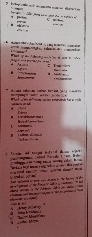 Isotop berbeza di antara satu sama lain disebabkan
bilangan
Isotopes is differ from each other due to number of
A proton C neutron
proton
B elektron neutron
electron
6 Antara ubat-ubat berikut, yang manakah digunakan
untuk mengurangkan kelesuan dan memberikan
kesegaran?
Which of the following medicines is used to reduce
fatigue and provide freshness?
A Aspirin C Trankuilizer
Aspirin Trankuilizer
B Streptomisin D Amfetamin
Streptomycin Amphetamines
7 Antara sebatian karbon berikut, yang manakah
mempunyai ikatan kovalen ganda tiga?
Which of the following carbon compounds has a triple
covalent bond?
A Etuna
Ethyne
B Tetraklorometana
Tetrachloromethane
C Ammonia
Ammonia
D Karbon dioksida
Carbon dioxide
8 Saintis ini sangat terkenal dalam sejarah
pembangunan Jadual Berkala Unsur. Beliau
meninggalkan ruang-ruang kosong dalam Jadual
Berkala bagi unsur yang belum ditemui dan berjaya
meramal ciri-ciri unsur tersebut dengan tepat.
Siapakah beliau?
This scientist is very well known in the history of the
development of the Periodic Table of Elements. He left
blank spaces in the Périodic Table for undiscovered
elements and managed to predict the properties of those
elements accurately.
Who is he? 4
A Henry Moseley
B John Newlands
C Dmitri Mendeleev
D Lothar Meyer