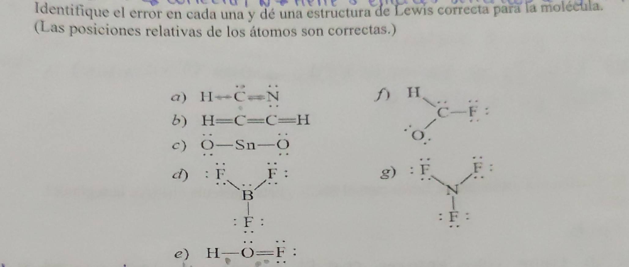 Identifique el error en cada una y dé una estructura de Lewis correcta para la molécula.
(Las posiciones relativas de los átomos son correctas.)
a) H-dot C=N f) 1
b) H=C=C=H^HC-F:
c) dot O-Sn-dot O
O
d) :F_N/F:
g)
:F:
e) H-O=F: