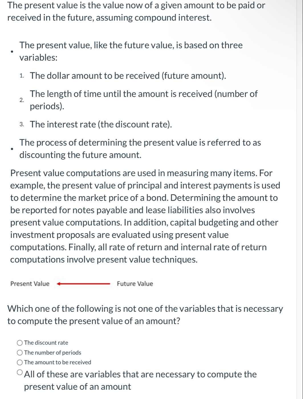 The present value is the value now of a given amount to be paid or
received in the future, assuming compound interest.
The present value, like the future value, is based on three
variables:
1. The dollar amount to be received (future amount).
The length of time until the amount is received (number of
2.
periods).
3. The interest rate (the discount rate).
The process of determining the present value is referred to as
discounting the future amount.
Present value computations are used in measuring many items. For
example, the present value of principal and interest payments is used
to determine the market price of a bond. Determining the amount to
be reported for notes payable and lease liabilities also involves
present value computations. In addition, capital budgeting and other
investment proposals are evaluated using present value
computations. Finally, all rate of return and internal rate of return
computations involve present value techniques.
Present Value Future Value
Which one of the following is not one of the variables that is necessary
to compute the present value of an amount?
The discount rate
The number of periods
The amount to be received
All of these are variables that are necessary to compute the
present value of an amount