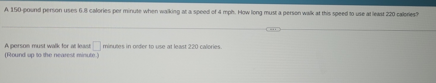 A 150-pound person uses 6.8 calories per minute when walking at a speed of 4 mph. How long must a person walk at this speed to use at least 220 calories? 
A person must walk for at least □ minutes in order to use at least 220 calories. 
(Round up to the nearest minute.)