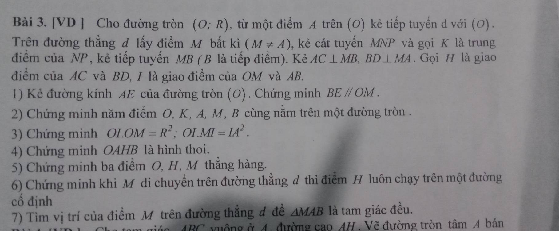 [VD ] Cho đường tròn (O;R) , từ một điểm A trên (O) kẻ tiếp tuyến d với (O). 
Trên đường thẳng đ lấy điểm Mỹ bất kì (M!= A) , kẻ cát tuyến MNP và gọi K là trung 
điểm của NP, kẻ tiếp tuyến MB (B là tiếp điểm). Kẻ AC⊥ MB, BD⊥ MA. Gọi H là giao 
điểm của AC và BD, I là giao điểm của OM và AB. 
1) Kẻ đường kính AE của đường tròn (O). Chứng minh BEparallel OM. 
2) Chứng minh năm điểm O, K, A, M, B cùng nằm trên một đường tròn . 
3) Chứng minh OI.OM=R^2; OI. MI=IA^2. 
4) Chứng minh OAHB là hình thoi. 
5) Chứng minh ba điểm O, H, M thẳng hàng. 
6) Chứng minh khi Mô di chuyển trên đường thẳng đ thì điểm H luôn chạy trên một đường 
cổ định 
7) Tìm vị trí của điểm Mô trên đường thẳng đ đề △ MAB là tam giác đều.
ABC vuộng ở 4. đường cao AH. Vẽ đường tròn tâm A bán