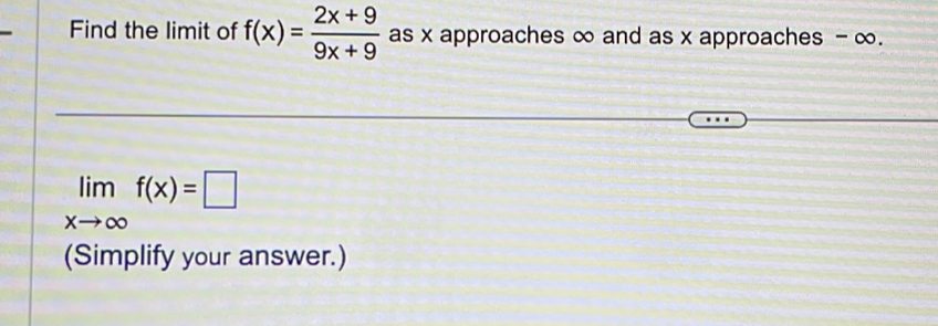 Find the limit of f(x)= (2x+9)/9x+9  as x approaches ∞ and as x approaches - ∞.
limlimits _xto ∈fty f(x)=□
(Simplify your answer.)