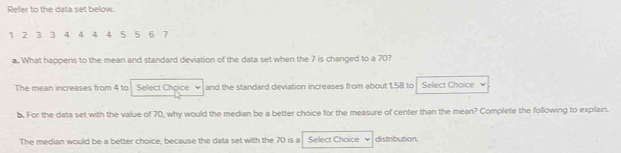 Refer to the data set below.
1 2 3 3 4 4 4 4 5 5 6 7
a. What happens to the mean and standard deviation of the data set when the 7 is changed to a 70?
The mean increases from 4 to Select Chpice and the standard deviation increases from about 1.58 to Select Choice
b. For the data set with the value of 70, why would the median be a better choice for the measure of center than the mean? Complete the following to explain.
The median would be a better choice, because the data set with the 70 is a Select Chaice distribution.