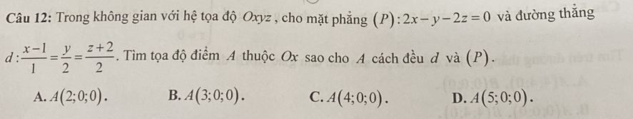 Trong không gian với hệ tọa độ Oxyz , cho mặt phẳng (P): 2x-y-2z=0 và đường thắng
d :  (x-1)/1 = y/2 = (z+2)/2 . Tìm tọa độ điểm A thuộc Ox sao cho A cách đều d và (P).
A. A(2;0;0). B. A(3;0;0). C. A(4;0;0). D. A(5;0;0).