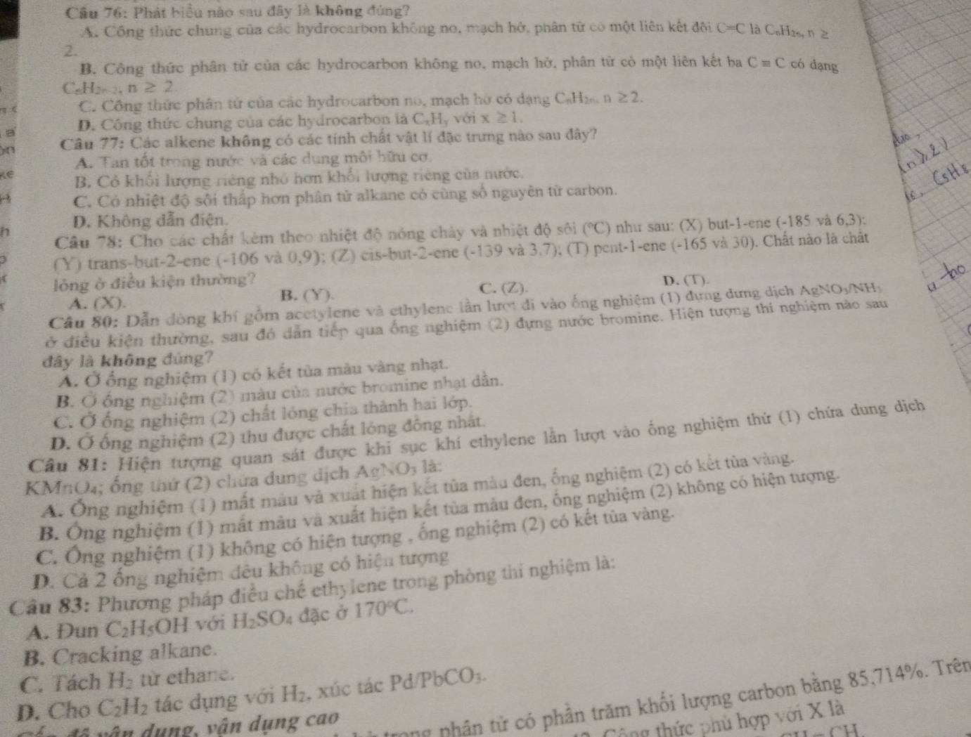Cầu 76: Phát biểu nào sau đây là không đúng?
A. Công thức chung của các hydrocarbon không no, mạch hở, phân từ có một liên kết đội C=C là C₆H₂₆, n≥
2.
B. Công thức phân tử của các hydrocarbon không no, mạch hở, phân từ cò một liên kết ba Cequiv C có dạng
_8H_2n-2,n≥ 2.
C. Công thức phân tử của các hydrocarbon no, mạch hờ có dạng C_nH_2n n ≥ 2.
a D. Công thức chung của các hydrocarbon là C_xH_y với x≥ 1.
n  Câu 77: Các alkene không có các tính chất vật lí đặc trưng nào sau đây?
A. Tan tốt trong nước và các dung môi hữu cơ.
K∈ B. Có khối lượng riêng nhỏ hơn khối lượng tiêng của nước.
C. Có nhiệt độ sôi thấp hơn phân tử alkane có cùng số nguyên tử carbon.
D. Không dẫn điện.
Câu 78: Cho các chất kèm theo nhiệt độ nóng chảy và nhiệt độ sôi (^circ C) ) như sau: (X) but-1-ene (-185 và 6,3):
h
(Y) trans-but-2-ene (-106 và 0,9); (Z) cis-but-2-ene (-139 và 3.7); (T) pent-1-ene (-165 và 30). Chất nào là chất
( lông ở điều kiện thường? D. (T).
A. (X). B. (Y). C. (Z).
Câu 80: Dẫn đòng khí gồm acetylene và ethylenc lần lượt đi vào ống nghiệm (1) đựng dựng dịch AgNO_3/NH | a
ở điều kiện thường, sau đó dẫn tiếp qua ống nghiệm (2) đựng nước bromine. Hiện tượng thí nghiệm nào sau
đây là không đúng?
A. Ở ổng nghiệm (1) có kết tủa màu vàng nhạt.
B. Ở ổng nghiệm (2) màu của nước bromine nhạt dẫn.
C. Ở ống nghiệm (2) chất lóng chia thành hai lớp.
D. Ở ống nghiệm (2) thu được chất lóng đông nhật.
Câu 81: Hiện tượng quan sát được khi sục khí ethylene lằn lượt vào ống nghiệm thứ (1) chứa dung dịch
KMnO₄; ống thứ (2) chứa dung dịch Agh surd O_3 là:
A. Ống nghiệm (1) mất màu và xuất hiện kết tủa màu đen, ống nghiệm (2) có kết tủa vàng.
B. Ông nghiệm (1) mắt màu và xuất hiện kết tủa màu đen, ống nghiệm (2) không có hiện tượng.
C. Ông nghiệm (1) không có hiện tượng , ống nghiệm (2) có kết tủa vàng.
D. Cả 2 ống nghiệm đêu không có hiện tượng
Cầu 83: Phương pháp điều chế ethylene trong phòng thi nghiệm là:
A. Dun C_2H_5OH với H_2SO_4 đặc ở 170°C.
B. Cracking alkane.
C. Tách H_2 từ ethane.
D. Cho C_2H_2 tác dụng với H_2 , xúc tác Pd/PbCO₃.
ông thức phù hợp với X là
d v â n dụng, vận dụng cao
ng phân tử có phần trăm khối lượng carbon bằng 85,714%. Trên