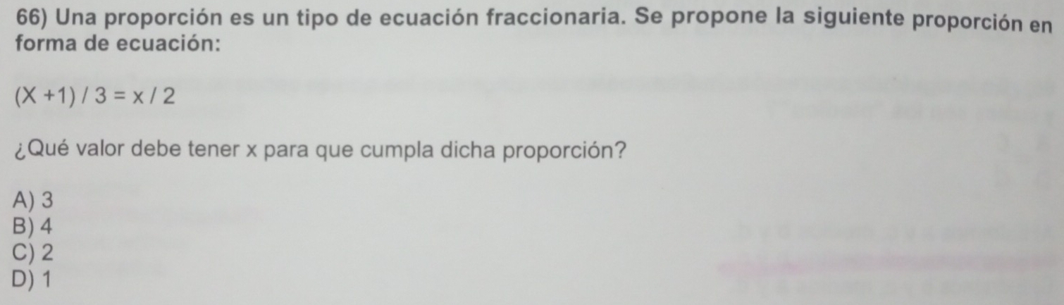 Una proporción es un tipo de ecuación fraccionaria. Se propone la siguiente proporción en
forma de ecuación:
(X+1)/3=x/2
¿Qué valor debe tener x para que cumpla dicha proporción?
A) 3
B) 4
C) 2
D) 1