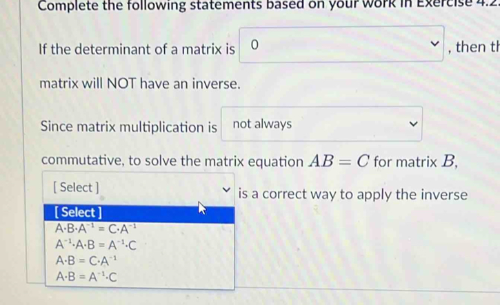 Complete the following statements based on your work in Exercise 4.2.
If the determinant of a matrix is 0^ , then th
matrix will NOT have an inverse.
Since matrix multiplication is not always
commutative, to solve the matrix equation AB=C for matrix B,
[ Select ] is a correct way to apply the inverse
[ Select ]
A· B· A^(-1)=C· A^(-1)
A^(-1)· A· B=A^(-1)· C
A· B=C· A^(-1)
A· B=A^(-1)· C