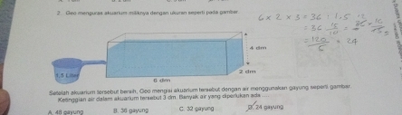 Geo menguras akuarium miliknya dengan ukurın seperti pade gamber.
Setelah akuarium tersebut bersih, Geo mengisi akuarium tersebut dengan air menggunakan gayung seperti gamban
Kešinggian air dalam akuarium tersebut 3 dm. Banyak air yang diparlukan ads
A. 48 gayung B. 38 gayung C. 32 gayung 2. 24 gayung