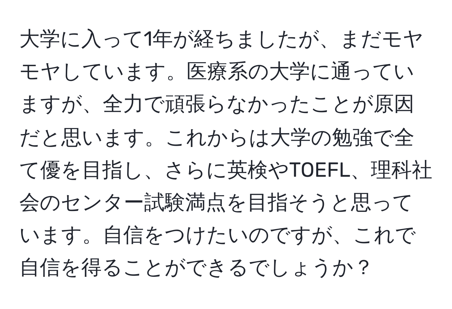 大学に入って1年が経ちましたが、まだモヤモヤしています。医療系の大学に通っていますが、全力で頑張らなかったことが原因だと思います。これからは大学の勉強で全て優を目指し、さらに英検やTOEFL、理科社会のセンター試験満点を目指そうと思っています。自信をつけたいのですが、これで自信を得ることができるでしょうか？