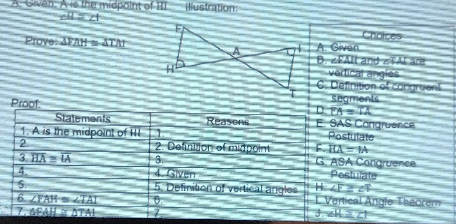 Given: A is the midpoint of HI Illustration:
∠ H≌ ∠ I
Choices
Prove: △ FAH≌ △ TAI A. Given
B. ∠ FAH and ∠ TAI are
vertical angles
C. Definition of congruent
segments
Proof: D. overline FA≌ overline TA
Statements Reasons E. SAS Congruence
1. A is the midpoint of HI 1. Postulate
2.
2. Definition of midpoint F. HA=IA
3. overline HA≌ overline IA 3. G. ASA Congruence
4. 4. Given Postulate
5. 5. Definition of vertical angles H. ∠ F≌ ∠ T
6. ∠ FAH≌ ∠ TAI 6.
I. Vertical Angle Theorem
Z △ FAH≌ △ TAI
J. ∠ H≌ ∠ I