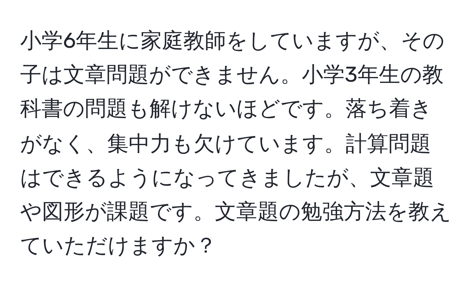 小学6年生に家庭教師をしていますが、その子は文章問題ができません。小学3年生の教科書の問題も解けないほどです。落ち着きがなく、集中力も欠けています。計算問題はできるようになってきましたが、文章題や図形が課題です。文章題の勉強方法を教えていただけますか？