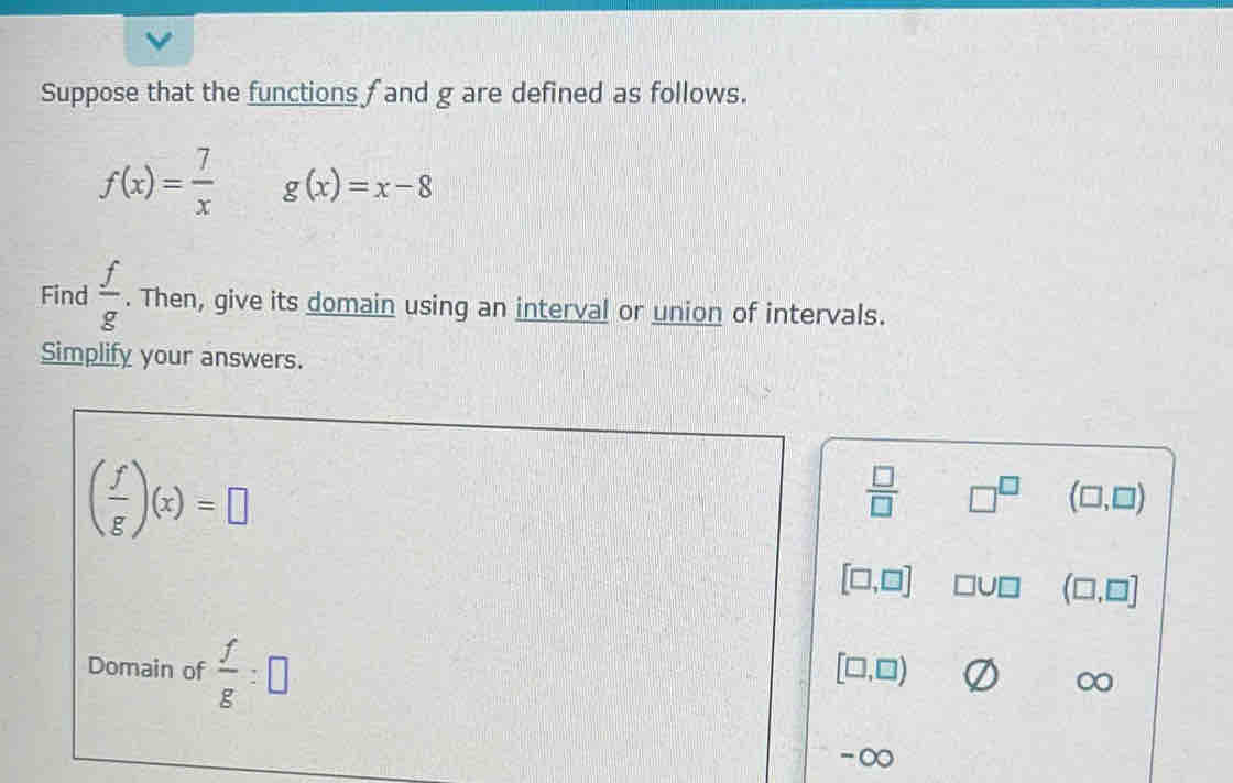 Suppose that the functions f and g are defined as follows.
f(x)= 7/x  g(x)=x-8
Find  f/g . Then, give its domain using an interval or union of intervals. 
Simplify your answers.
( f/g )(x)=□
 □ /□   □^(□) (□ ,□ )
[□ ,□ ] □ U□ (□ ,□ ]
Domain of  f/g :□
[□ ,□ )
Cx 
-∞