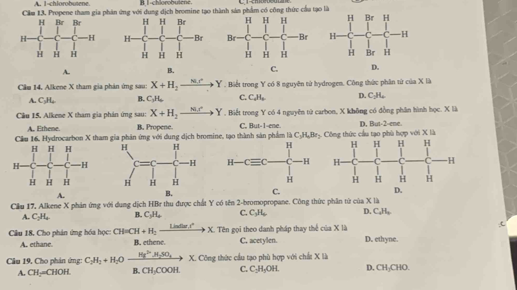 A. 1-chlorobutene. B,1-chlorobutene.  r-emorobutane 
Cầu 13. Propene tham gia phản ứng với dung dịch bromine tạo thành sản phẩm có công thức cấu tạo là

A.
B.
C.
D.
Câu 14. Alkene X tham gia phản ứng sau: X+H_2xrightarrow Ni.t°Y. Biết trong Y có 8 nguyên tử hydrogen. Công thức phân tứ của X là
A. C_3H_4.
B. C_3H_6, C_4H_8. D. C_2H_4.
C.
Câu 15. Alkene X tham gia phản ứng sau: X+H_2xrightarrow Ni.t°Y. Biết trong Y có 4 nguyên tử carbon, X không có đồng phân hình học. X là
A. Ethene. B. Propene. C. But-1-ene. D. But-2-ene.
Câu 16. Hydrocarbon X tham gia phản ứng với dung dịch bromine, tạo thành sản phẩm là C_3H_6Br_2. Công thức cầu tạo phù hợp với X là

A.
C.
Câu 17. Alkene X phản ứng với dung dịch HBr thu được chất Y có tên 2-bromopropane. Công thức phân tử của x là
A. C_2H_4.
B. C_3H_4.
D,
C. C_3H_6. C_4H_8.
Câu 18. Cho phản ứng hóa học: CHequiv CH+H_2xrightarrow Lindlar.t°X.. Tên gọi theo danh pháp thay thế của X là
A. ethane. B. ethene. C. acetylen.
D. ethyne.
Câu 19. Cho phản ứng: C_2H_2+H_2O xrightarrow Hg^(2+).H_2SO_4 X. Công thức cầu tạo phù hợp với chất X là
A. CH_2=CHOH. B. CH_3COO )H. C. C_2H_5OH. D. CH_3CHO