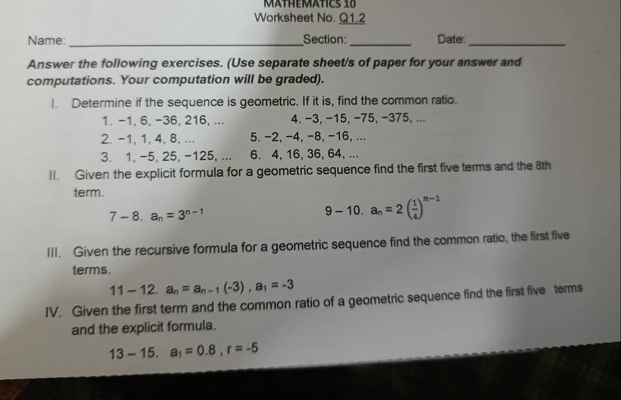 MÄTHEMATICs 10 
Worksheet No. Q1.2 
Name: _Section:_ Date:_ 
Answer the following exercises. (Use separate sheet/s of paper for your answer and 
computations. Your computation will be graded). 
I. Determine if the sequence is geometric. If it is, find the common ratio. 
1. -1, 6, -36, 216, ... 4. −3, −15, −75, −375, ... 
2. -1, 1, 4, 8, ... 5. −2, −4, −8, −16, ... 
3. 1, -5, 25, -125, ... 6. 4, 16, 36, 64, ... 
II. Given the explicit formula for a geometric sequence find the first five terms and the 8th
term.
7-8.a_n=3^(n-1)
9-10.a_n=2( 1/4 )^n-1
III. Given the recursive formula for a geometric sequence find the common ratio, the first five 
terms.
11-12. a_n=a_n-1(-3), a_1=-3
IV. Given the first term and the common ratio of a geometric sequence find the first five terms 
and the explicit formula.
13-15.a_1=0.8, r=-5