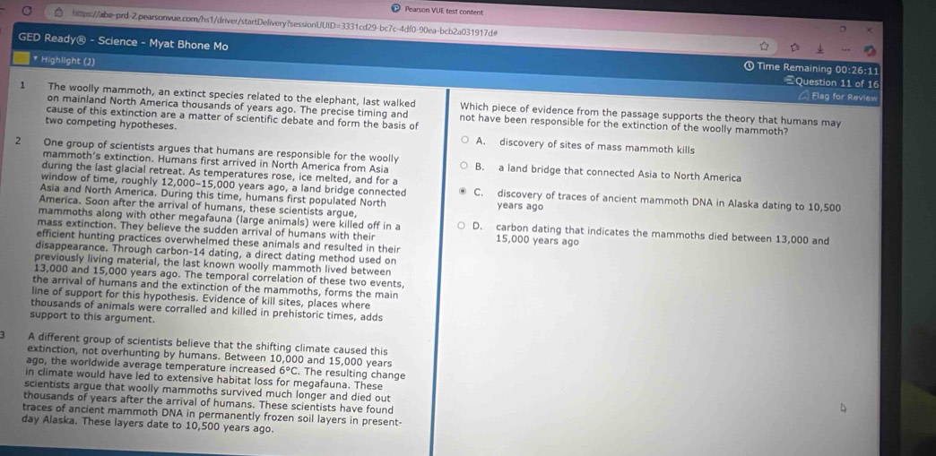 Pearson VUE test confent
https://abe-ord-2.pearsonvue.com/hs1/driver/startDelivery?sessionUUID=3331cd29-bc7c-4df0-90ea-bcb2a031917d@
GED Ready@ - Science - Myat Bhone Mo ①Time Remaining 00:26:11
* Highlight (J)
Question 11 of 16
Elag for Review
1 The woolly mammoth, an extinct species related to the elephant, last walked Which piece of evidence from the passage supports the theory that humans may
on mainland North America thousands of years ago. The precise timing and not have been responsible for the extinction of the woolly mammoth?
cause of this extinction are a matter of scientific debate and form the basis of
two competing hypotheses. A. discovery of sites of mass mammoth kills
2 One group of scientists argues that humans are responsible for the woolly B. a land bridge that connected Asia to North America
mammoth’s extinction. Humans first arrived in North America from Asia
during the last glacial retreat. As temperatures rose, ice melted, and for a
window of time, roughly 12,000-15,000 years ago, a land bridge connected C. discovery of traces of ancient mammoth DNA in Alaska dating to 10,500
Asia and North America. During this time, humans first populated North years ago
America. Soon after the arrival of humans, these scientists argue,
mammoths along with other megafauna (large animals) were killed off in a D. carbon dating that indicates the mammoths died between 13,000 and
mass extinction. They believe the sudden arrival of humans with their
15,000 years ago
efficient hunting practices overwhelmed these animals and resulted in their
disappearance. Through carbon-14 dating, a direct dating method used on
previously living material, the last known woolly mammoth lived between
13,000 and 15,000 years ago. The temporal correlation of these two events,
the arrival of humans and the extinction of the mammoths, forms the main
line of support for this hypothesis. Evidence of kill sites, places where
thousands of animals were corralled and killed in prehistoric times, adds
support to this argument.
A different group of scientists believe that the shifting climate caused this
extinction, not overhunting by humans. Between 10,000 and 15,000 years
ago, the worldwide average temperature increased 6°C. The resulting change
in climate would have led to extensive habitat loss for megafauna. These
scientists argue that woolly mammoths survived much longer and died out
thousands of years after the arrival of humans. These scientists have found
traces of ancient mammoth DNA in permanently frozen soil layers in present-
day Alaska. These layers date to 10,500 years ago.