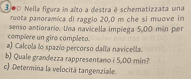 ③●0 Nella figura in alto a destra è schematizzata una 
ruota panoramica di raggio 20,0 m che si muove in 
senso antiorario. Una navicella impiega 5,00 min per 
compiere un giro completo. 
a) Calcola lo spazio percorso dalla navicella. 
b) Quale grandezza rappresentano i 5,00 min? 
c) Determina la velocità tangenziale.