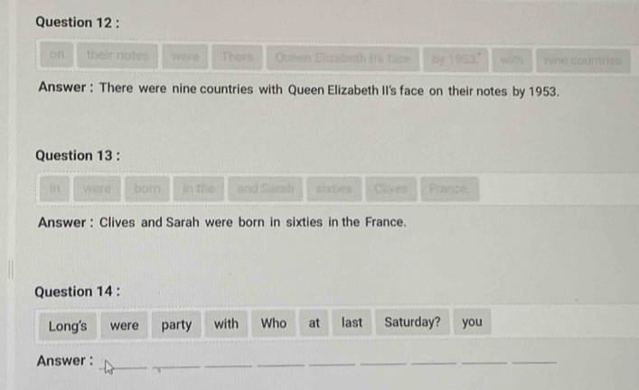 on their notes were There Queen Elizabeth It's face by 1953." with nine countries 
Answer : There were nine countries with Queen Elizabeth II's face on their notes by 1953. 
Question 13 : 
in were born in the and Sarah subes Clives France. 
Answer : Clives and Sarah were born in sixties in the France. 
Question 14 : 
Long's were party with Who at last Saturday? you 
__ 
Answer : 
_ 
__ 
_ 
_ 
_ 
__