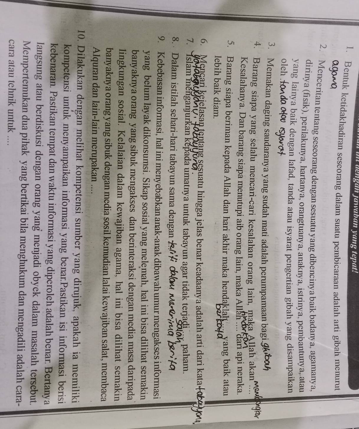 in dengan jawaban yang tepat!
1. Bentuk ketidakhadiran seseorang dalam suatu pembicaraan adalah arti gibah menurut
2. Menceritan tentang seseorang dengan sesuatu yang dibencinya baik badanya, agamanya,
dirinya (fisik), perilakunya, hartanya, orangtuanya, anaknya, istrinya, pembantunya, atau
yang lainya baik dengan lafad, tanda atau isyarat pengertian gibah yang disampaikan
oleh
3. Memakan daging saudaranya yang sudah mati adalah perumpamaan bagi.9
4. Barang siapa yang selalu mencari-cari kesalahan orang lain, maka Allah akan
Kesalahanya. Dan barang siapa menutupi aib orang lain, maka Allah .... dari api neraka.
5. Barang siapa beriman kepada Allah dan hari akhir maka hendaklah ... yang baik atau
lebih baik diam.
6. Mencari kejelasan tentang sesuatu hingga jelas benar keadaanya adalah arti dari kata
7. Islam menganjurkan kepada umatnya untuk tabayun agar tidak terjadi .... paham.
8. Dalam istilah sehari-hari tabayun sama dengan
9. Kebebasan informasi, hal ini menyebabkan anak-anak dibawah umur mengakses informasi
yang belum layak dikonsumsi. Sikap sosial yang melemah, hal ini bisa dilihat semakin
banyaknya orang yang sibuk mengakses dan berinteraksi dengan media masa daripada
lingkungan sosial. Kelalaian dalam kewajiban agama, hal ini bisa dilihat semakin
banyaknya orang yang sibuk dengan media sosil kemudian lalai kewajiban salat, membaca
Alquran dan lain-lain merupakan ....
10. Dilakukan dengan melihat kompetensi sumber yang dirujuk, apakah ia memiliki
kompetensi untuk menyampaikan informasi yang benar.Pastikan isi informasi berisi
kebenaran. Pastikan tempat dan waktu informasi yang diperoleh adalah benar. Bertanya
langsung atau berdiskusi dengan orang yang menjadi obyek dalam masalah tersebut.
Mempertemukan dua pihak yang bertikai bila menghukum dan mengadili adalah cara-
cara atau tehnik untuk ....