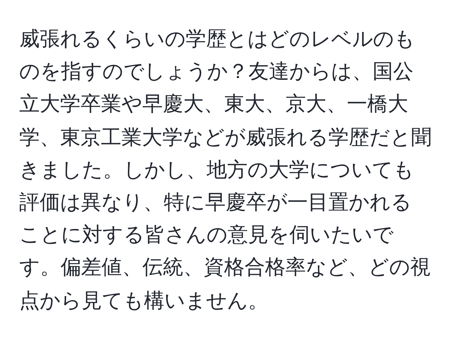 威張れるくらいの学歴とはどのレベルのものを指すのでしょうか？友達からは、国公立大学卒業や早慶大、東大、京大、一橋大学、東京工業大学などが威張れる学歴だと聞きました。しかし、地方の大学についても評価は異なり、特に早慶卒が一目置かれることに対する皆さんの意見を伺いたいです。偏差値、伝統、資格合格率など、どの視点から見ても構いません。