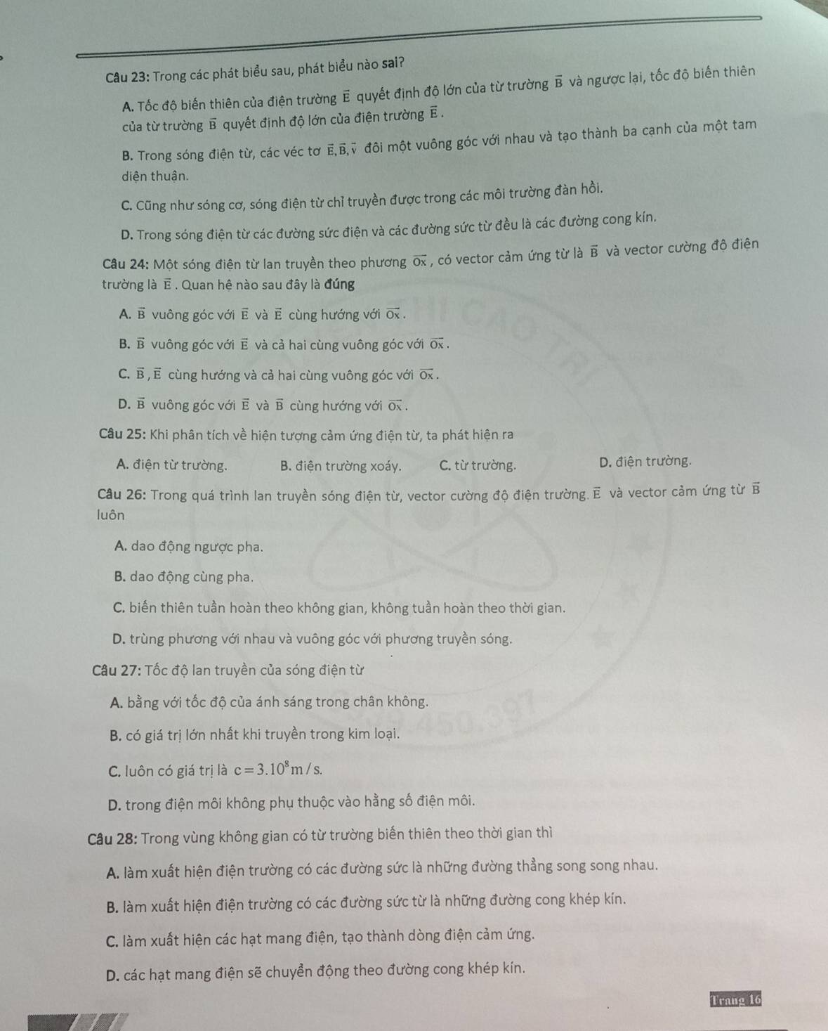 Trong các phát biểu sau, phát biểu nào sai?
A. Tốc độ biến thiên của điện trường E quyết định độ lớn của từ trường B và ngược lại, tốc độ biến thiên
của từ trường B quyết định độ lớn của điện trường E .
B. Trong sóng điện từ, các véc tơ E,B,ỹ đôi một vuông góc với nhau và tạo thành ba cạnh của một tam
diện thuận.
C. Cũng như sóng cơ, sóng điện từ chỉ truyền được trong các môi trường đàn hồi.
D. Trong sóng điện từ các đường sức điện và các đường sức từ đều là các đường cong kín.
Câu 24: Một sóng điện từ lan truyền theo phương overline Ox , có vector cảm ứng từ là vector B và vector cường độ điện
trường là E . Quan hệ nào sau đây là đúng
A. overline B vuông góc với overline E và ē cùng hướng với overline Ox.
B.  vuông góc với ẽ và cả hai cùng vuông góc với vector Ox,
C. Ⓑ , Ế cùng hướng và cả hai cùng vuông góc với overline Ox.
D.  vuông góc với vector E và vector B cùng hướng với vector Ox.
Câu 25: Khi phân tích về hiện tượng cảm ứng điện từ, ta phát hiện ra
A. điện từ trường. B. điện trường xoáy. C. từ trường. D. điện trường.
Câu 26: Trong quá trình lan truyền sóng điện từ, vector cường độ điện trường. E và vector cảm ứng từ B
luôn
A. dao động ngược pha.
B. dao động cùng pha.
C. biến thiên tuần hoàn theo không gian, không tuần hoàn theo thời gian.
D. trùng phương với nhau và vuông góc với phương truyền sóng.
Câu 27: Tốc độ lan truyền của sóng điện từ
A. bằng với tốc độ của ánh sáng trong chân không.
B. có giá trị lớn nhất khi truyền trong kim loại.
C. luôn có giá trị là c=3.10^8m/s.
D. trong điện môi không phụ thuộc vào hằng số điện môi.
Cầu 28: Trong vùng không gian có từ trường biến thiên theo thời gian thì
A. làm xuất hiện điện trường có các đường sức là những đường thẳng song song nhau.
B. làm xuất hiện điện trường có các đường sức từ là những đường cong khép kín.
C. làm xuất hiện các hạt mang điện, tạo thành dòng điện cảm ứng.
D. các hạt mang điện sẽ chuyển động theo đường cong khép kín.
Trang 16