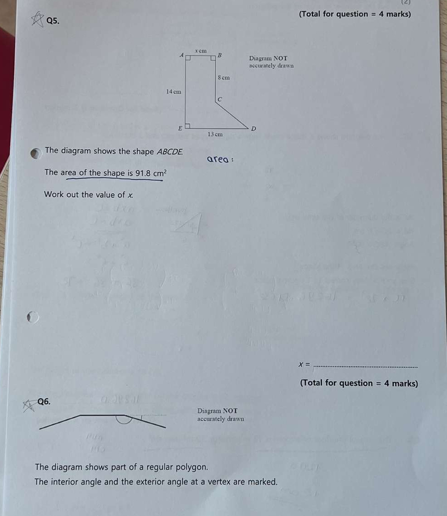 (2) 
(Total for question =4 marks) 
Q5. 
am NOT 
ately drawn 
The diagram shows the shape ABCDE. 
area : 
The area of the shape is 91.8cm^2
Work out the value of x. 
_ x=
(Total for question =4 marks) 
Diagram NOT 
accurately drawn 
The diagram shows part of a regular polygon. 
The interior angle and the exterior angle at a vertex are marked.