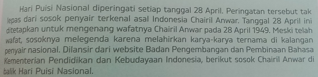 Hari Puisi Nasional diperingati setiap tanggal 28 April. Peringatan tersebut tak 
lepas dari sosok penyair terkenal asal Indonesia Chairil Anwar. Tanggal 28 April ini 
ditetapkan untuk mengenang wafatnya Chairil Anwar pada 28 April 1949. Meski telah 
wafat, sosoknya melegenda karena melahirkan karya-karya ternama di kalangan 
penyair nasional. Dilansir dari website Badan Pengembangan dan Pembinaan Bahasa 
Kementerian Pendidikan dan Kebudayaan Indonesia, berikut sosok Chairil Anwar di 
balik Hari Puisi Nasional.