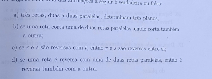 as anrmações a seguir é verdadeira ou falsa:
a) três retas, duas a duas paralelas, determinam três planos;
b) se uma reta corta uma de duas retas paralelas, então corta também
a outra;
c) se r e s são reversas com t, então r e s são reversas entre si;
d) se uma reta é reversa com uma de duas retas paralelas, então é
reversa também com a outra.