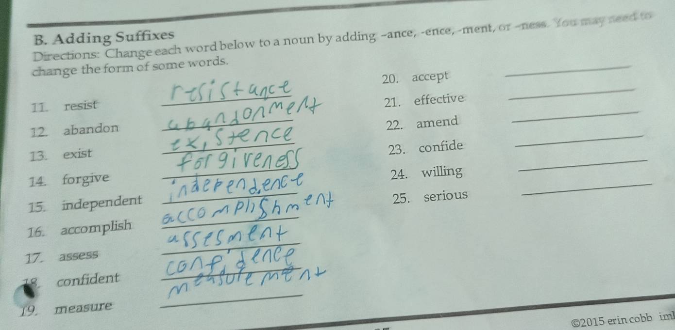 Directions: Change each word below to a noun by adding --ance, -ence,-ment, or --ness. You may need to 
B. Adding Suffixes 
change the form of some words. 
_ 
20. accept 
_ 
11. resist 
_ 
_ 
21. effective 
_ 
_ 
_ 
12. abandon 
22. amend 
13. exist 
23. confide 
14. forgive 
_ 
_ 
24. willing 
_ 
15. independent 
_ 
25. serious 
16. accomplish 
_ 
_ 
17. assess 
_ 
confident 
19. measure 
_ 
©2015 erin cobb im